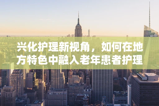 兴化护理新视角，如何在地方特色中融入老年患者护理的软着陆策略？