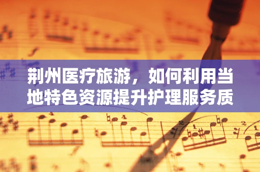 荆州医疗旅游，如何利用当地特色资源提升护理服务质量？