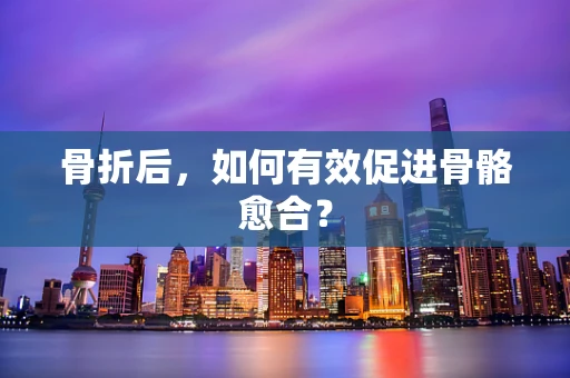 骨折后，如何有效促进骨骼愈合？