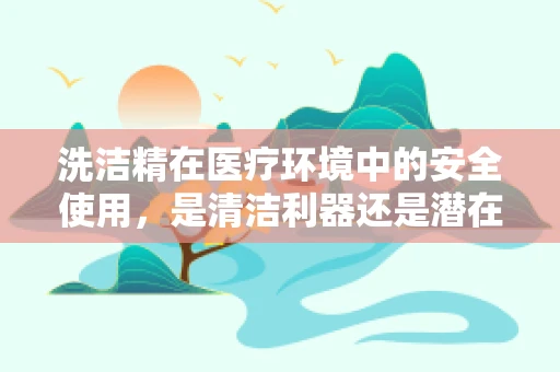 洗洁精在医疗环境中的安全使用，是清洁利器还是潜在风险？