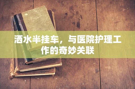 洒水半挂车，与医院护理工作的奇妙关联