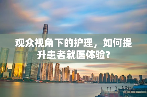 观众视角下的护理，如何提升患者就医体验？
