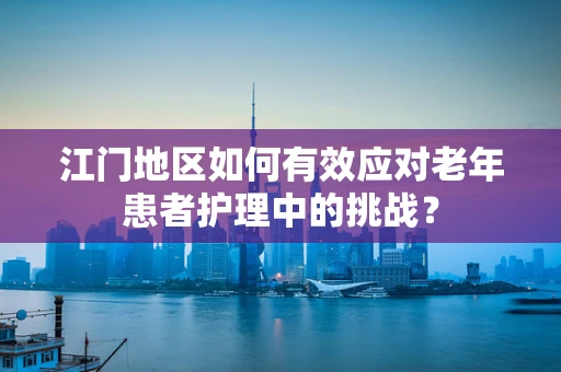 江门地区如何有效应对老年患者护理中的挑战？