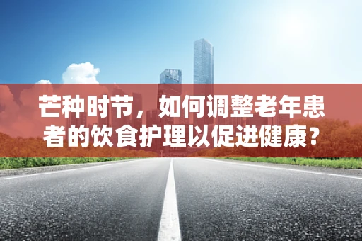 芒种时节，如何调整老年患者的饮食护理以促进健康？