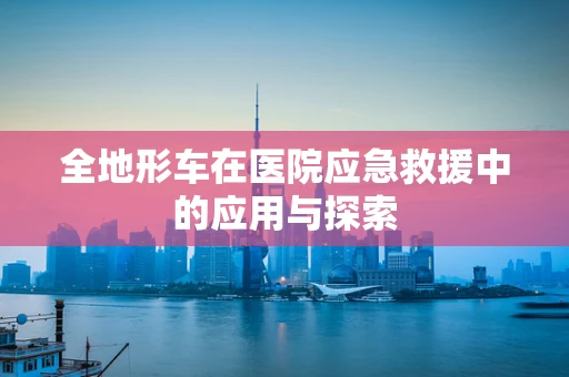全地形车在医院应急救援中的应用与探索