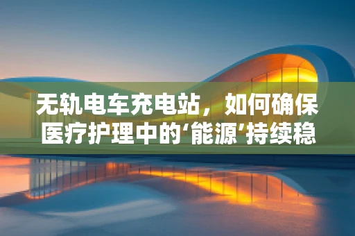 无轨电车充电站，如何确保医疗护理中的‘能源’持续稳定？