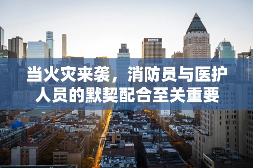 当火灾来袭，消防员与医护人员的默契配合至关重要