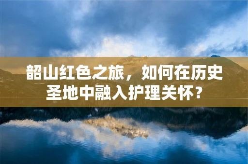 韶山红色之旅，如何在历史圣地中融入护理关怀？
