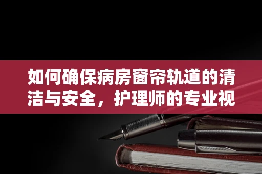 如何确保病房窗帘轨道的清洁与安全，护理师的专业视角