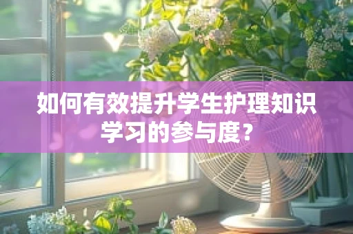 如何有效提升学生护理知识学习的参与度？