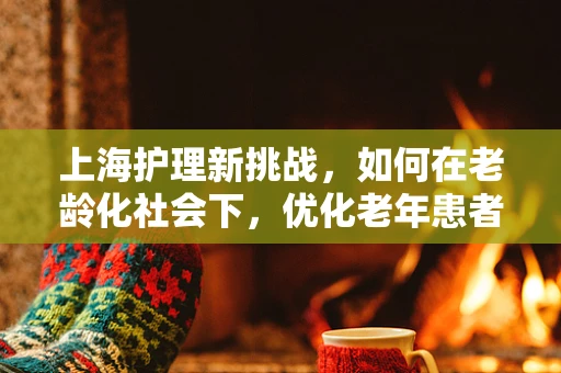 上海护理新挑战，如何在老龄化社会下，优化老年患者的护理服务？