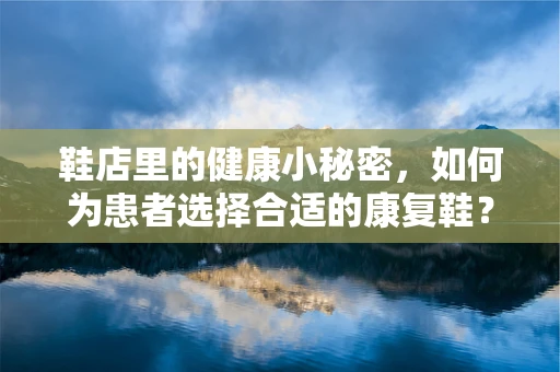 鞋店里的健康小秘密，如何为患者选择合适的康复鞋？