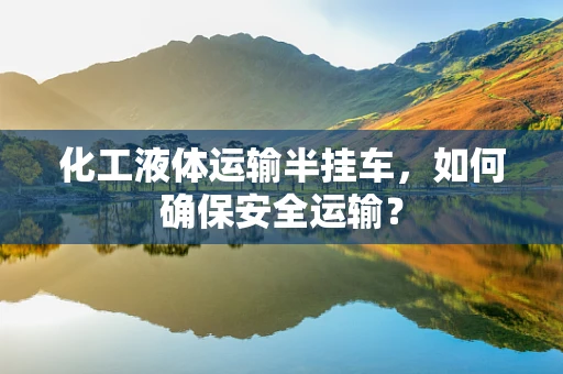 化工液体运输半挂车，如何确保安全运输？