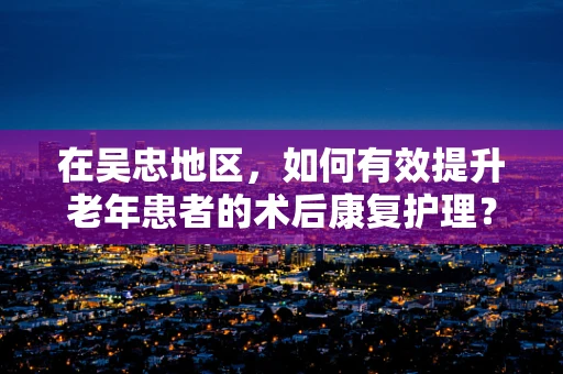在吴忠地区，如何有效提升老年患者的术后康复护理？
