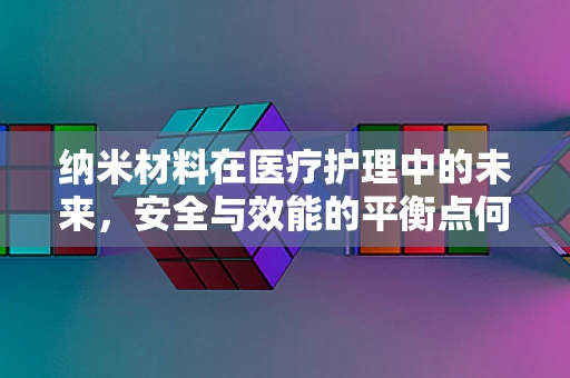 纳米材料在医疗护理中的未来，安全与效能的平衡点何在？