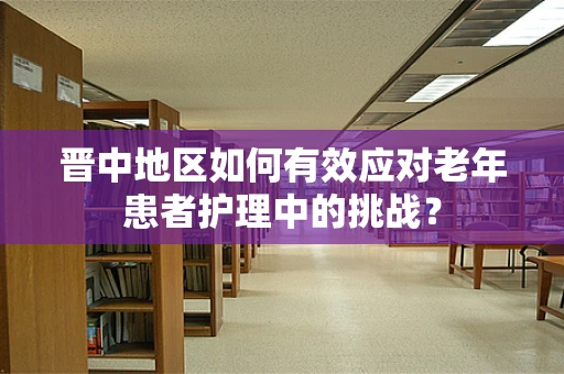晋中地区如何有效应对老年患者护理中的挑战？