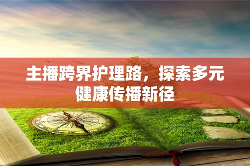 主播跨界护理路，探索多元健康传播新径