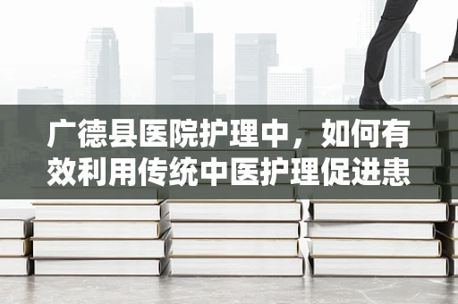 广德县医院护理中，如何有效利用传统中医护理促进患者康复？