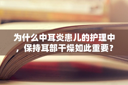 为什么中耳炎患儿的护理中，保持耳部干燥如此重要？