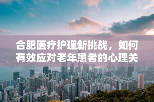合肥医疗护理新挑战，如何有效应对老年患者的心理关怀？