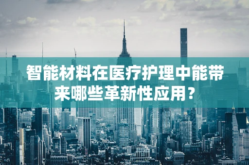 智能材料在医疗护理中能带来哪些革新性应用？