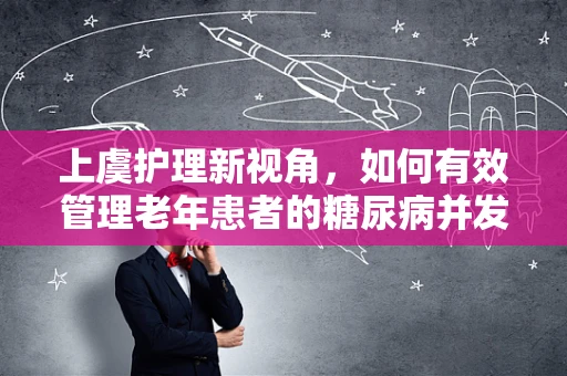 上虞护理新视角，如何有效管理老年患者的糖尿病并发症？