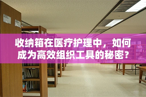 收纳箱在医疗护理中，如何成为高效组织工具的秘密？