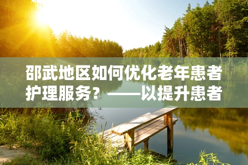邵武地区如何优化老年患者护理服务？——以提升患者满意度为核心