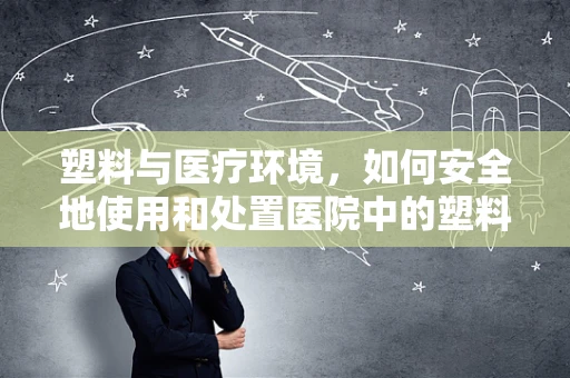塑料与医疗环境，如何安全地使用和处置医院中的塑料制品？