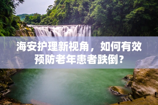 海安护理新视角，如何有效预防老年患者跌倒？