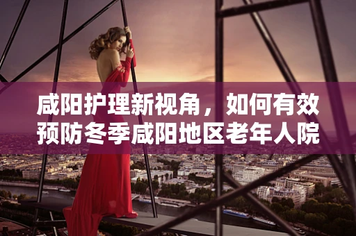 咸阳护理新视角，如何有效预防冬季咸阳地区老年人院内跌倒