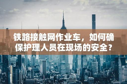 铁路接触网作业车，如何确保护理人员在现场的安全？