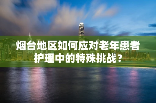 烟台地区如何应对老年患者护理中的特殊挑战？