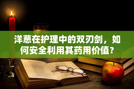 洋葱在护理中的双刃剑，如何安全利用其药用价值？
