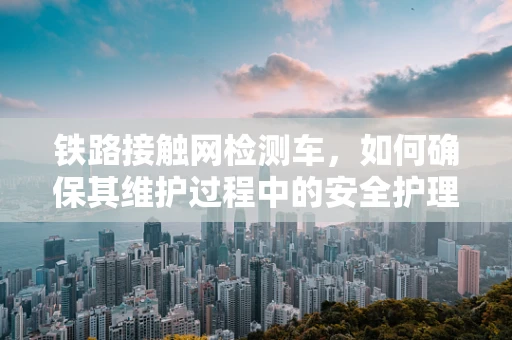 铁路接触网检测车，如何确保其维护过程中的安全护理？
