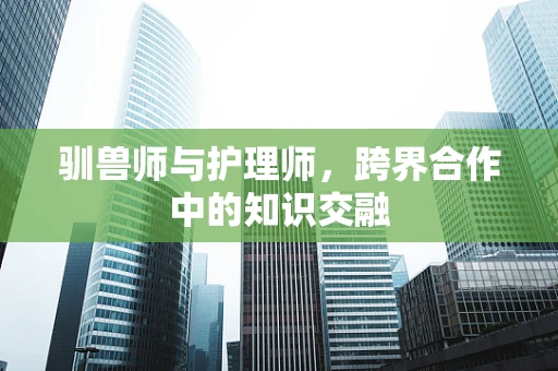 驯兽师与护理师，跨界合作中的知识交融