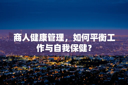 商人健康管理，如何平衡工作与自我保健？