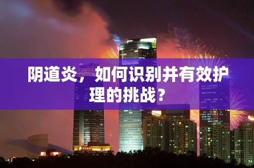 阴道炎，如何识别并有效护理的挑战？