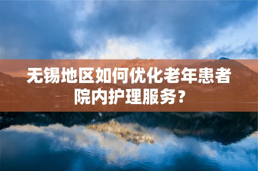 无锡地区如何优化老年患者院内护理服务？