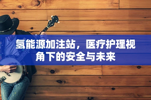 氢能源加注站，医疗护理视角下的安全与未来
