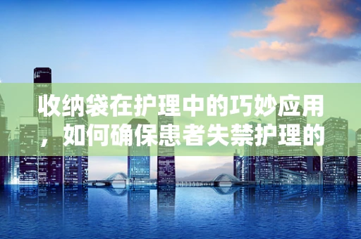 收纳袋在护理中的巧妙应用，如何确保患者失禁护理的舒适与卫生？