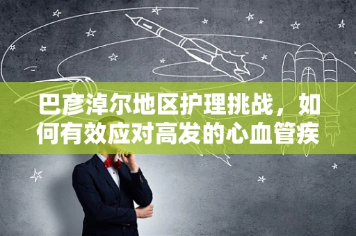 巴彦淖尔地区护理挑战，如何有效应对高发的心血管疾病？