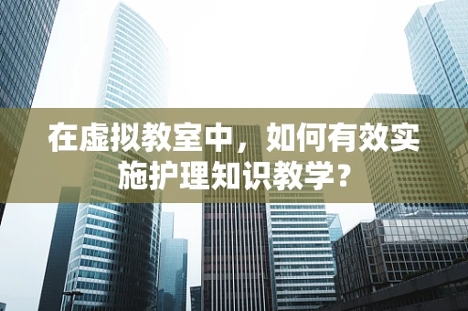 在虚拟教室中，如何有效实施护理知识教学？