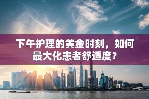 下午护理的黄金时刻，如何最大化患者舒适度？