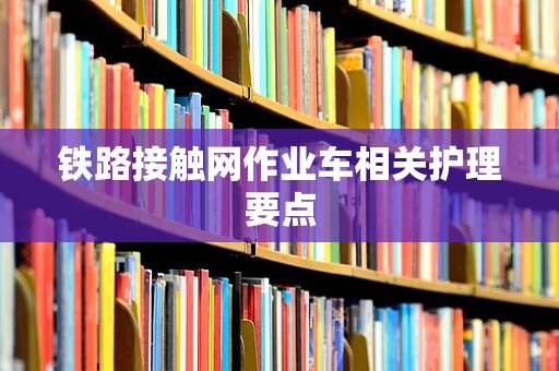 铁路接触网作业车相关护理要点