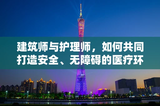 建筑师与护理师，如何共同打造安全、无障碍的医疗环境？