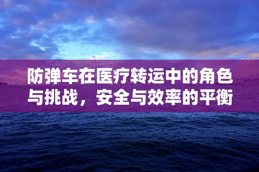 防弹车在医疗转运中的角色与挑战，安全与效率的平衡