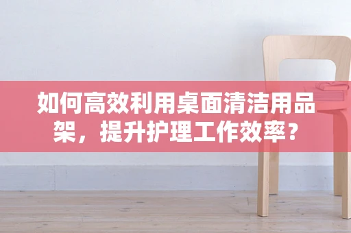 如何高效利用桌面清洁用品架，提升护理工作效率？