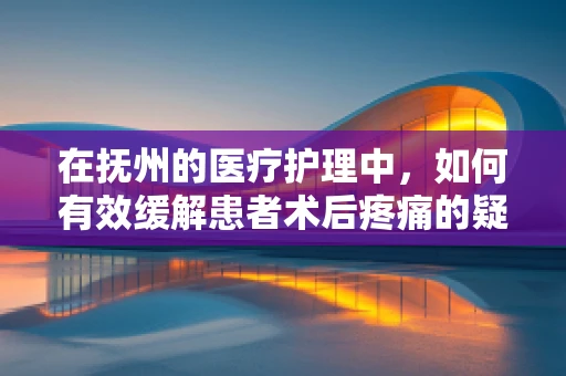 在抚州的医疗护理中，如何有效缓解患者术后疼痛的疑问与解答