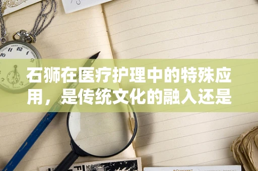 石狮在医疗护理中的特殊应用，是传统文化的融入还是现代技术的创新？